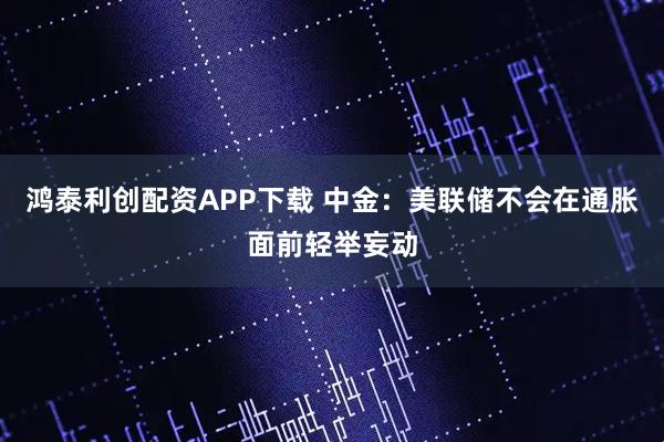 鸿泰利创配资APP下载 中金：美联储不会在通胀面前轻举妄动