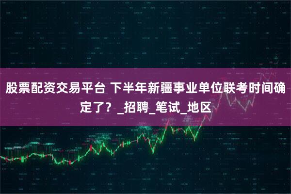 股票配资交易平台 下半年新疆事业单位联考时间确定了？_招聘_笔试_地区