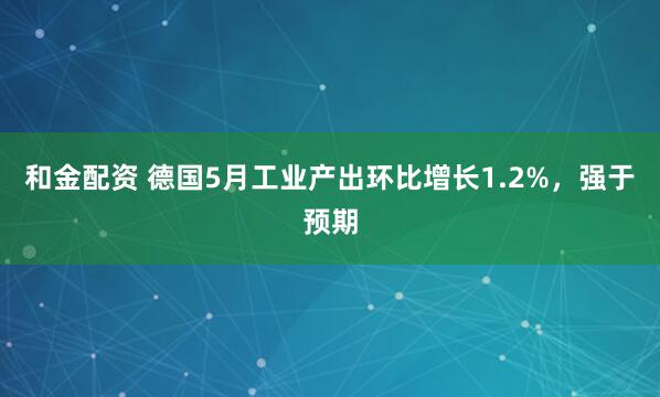 和金配资 德国5月工业产出环比增长1.2%，强于预期