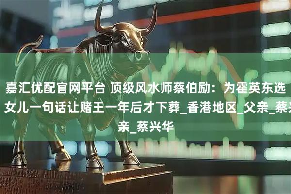 嘉汇优配官网平台 顶级风水师蔡伯励：为霍英东选坟，女儿一句话让赌王一年后才下葬_香港地区_父亲_蔡兴华