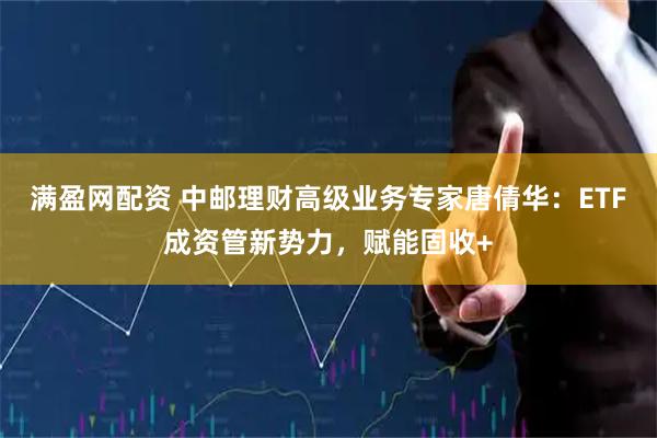 满盈网配资 中邮理财高级业务专家唐倩华：ETF成资管新势力，赋能固收+