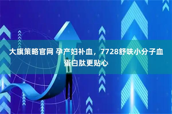 大旗策略官网 孕产妇补血，7728舒呋小分子血蛋白肽更贴心
