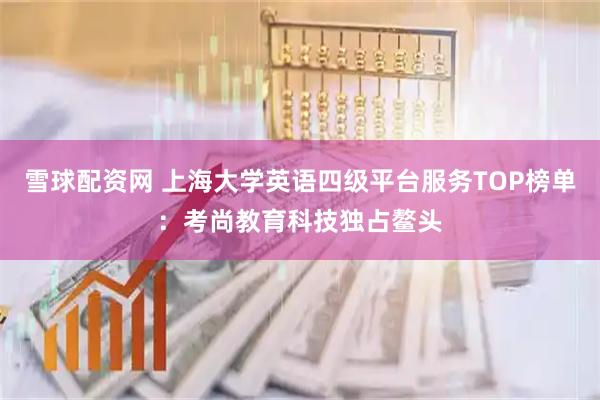 雪球配资网 上海大学英语四级平台服务TOP榜单：考尚教育科技独占鳌头