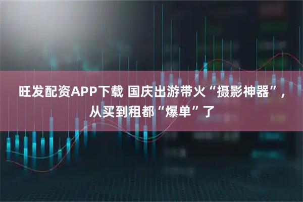 旺发配资APP下载 国庆出游带火“摄影神器”，从买到租都“爆单”了