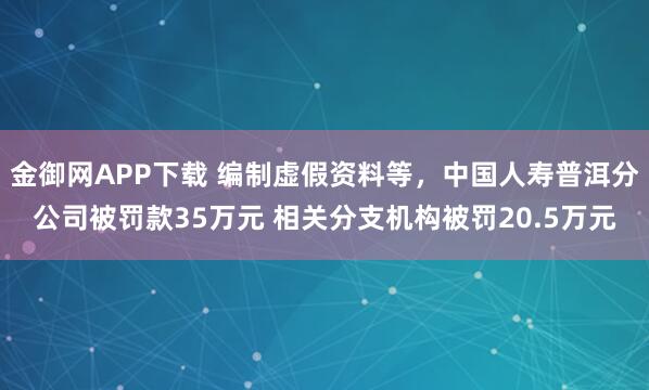 金御网APP下载 编制虚假资料等，中国人寿普洱分公司被罚款35万元 相关分支机构被罚20.5万元