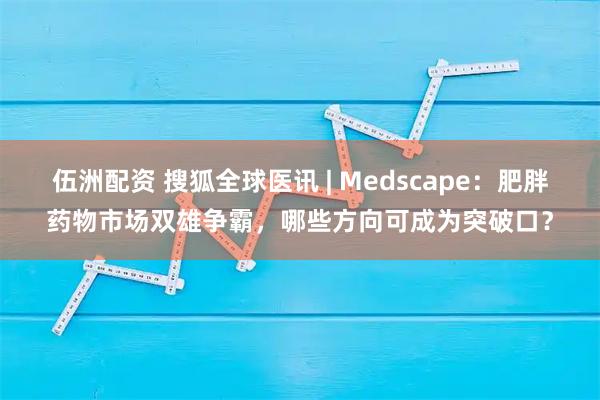 伍洲配资 搜狐全球医讯 | Medscape：肥胖药物市场双雄争霸，哪些方向可成为突破口？