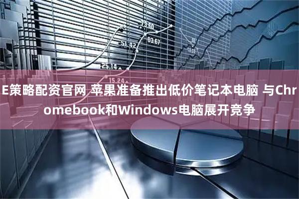 E策略配资官网 苹果准备推出低价笔记本电脑 与Chromebook和Windows电脑展开竞争