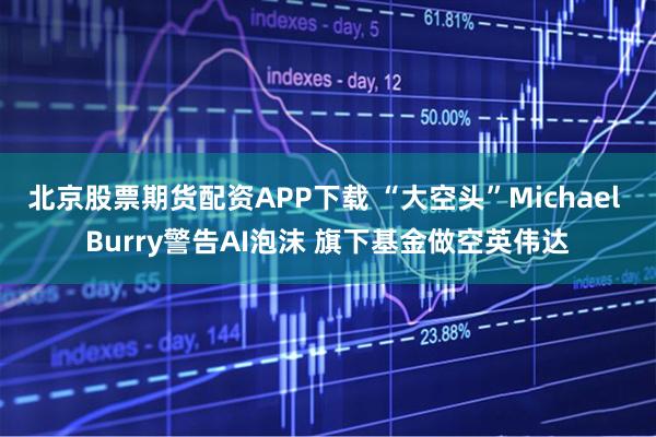 北京股票期货配资APP下载 “大空头”Michael Burry警告AI泡沫 旗下基金做空英伟达