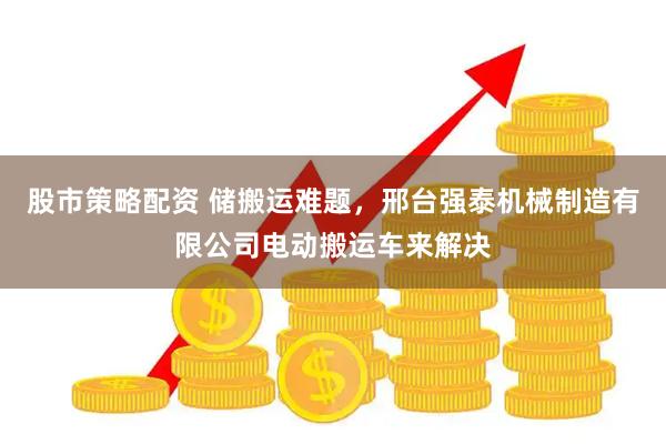 股市策略配资 储搬运难题，邢台强泰机械制造有限公司电动搬运车来解决
