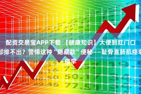 配资交易宝APP下载 【健康知识】大便到肛门口却排不出？警惕这种“隐藏款”便秘——耻骨直肠肌痉挛