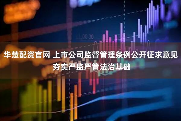 华楚配资官网 上市公司监督管理条例公开征求意见 夯实严监严管法治基础