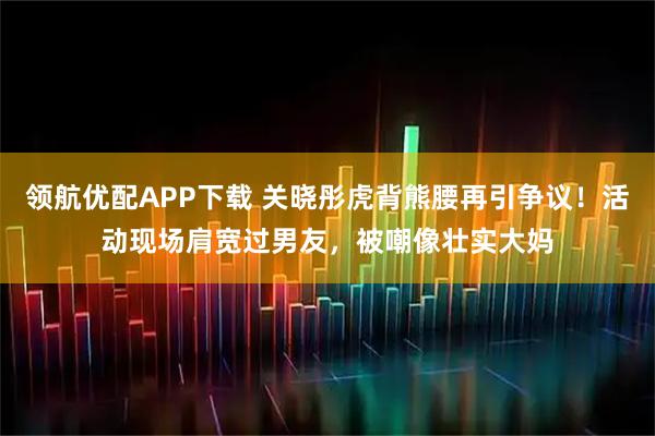 领航优配APP下载 关晓彤虎背熊腰再引争议！活动现场肩宽过男友，被嘲像壮实大妈