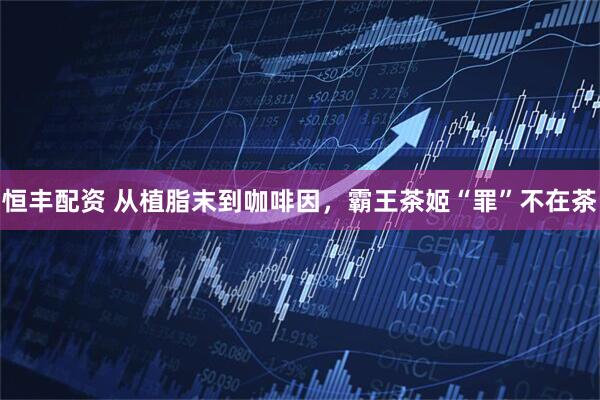 恒丰配资 从植脂末到咖啡因，霸王茶姬“罪”不在茶