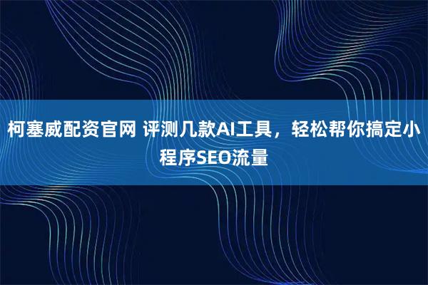 柯塞威配资官网 评测几款AI工具，轻松帮你搞定小程序SEO流量