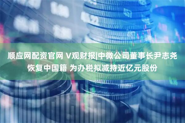 顺应网配资官网 V观财报|中微公司董事长尹志尧恢复中国籍 为办税拟减持近亿元股份