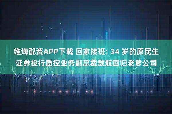 维海配资APP下载 回家接班: 34 岁的原民生证券投行质控业务副总裁敖航回归老爹公司