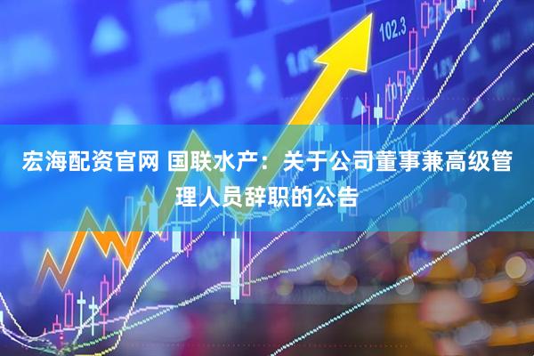 宏海配资官网 国联水产：关于公司董事兼高级管理人员辞职的公告