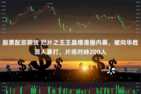 股票配资期货 烂片之王王晶爆港圈内幕，被向华胜派人暴打，片场对峙200人