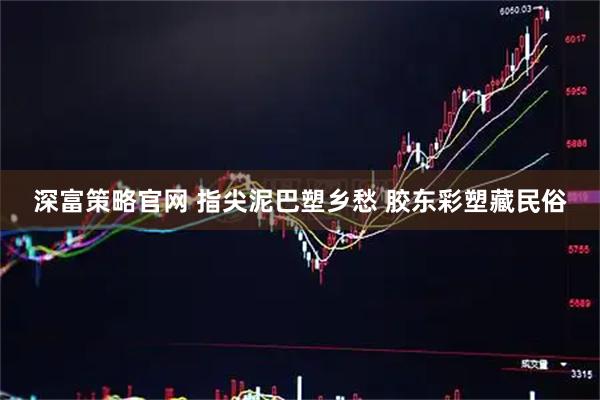 深富策略官网 指尖泥巴塑乡愁 胶东彩塑藏民俗