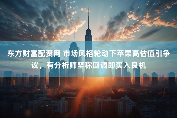 东方财富配资网 市场风格轮动下苹果高估值引争议，有分析师坚称回调即买入良机