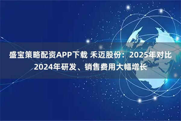 盛宝策略配资APP下载 禾迈股份：2025年对比2024年研发、销售费用大幅增长