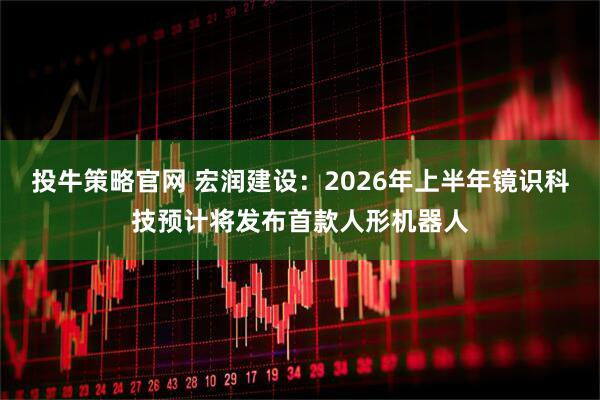 投牛策略官网 宏润建设：2026年上半年镜识科技预计将发布首款人形机器人