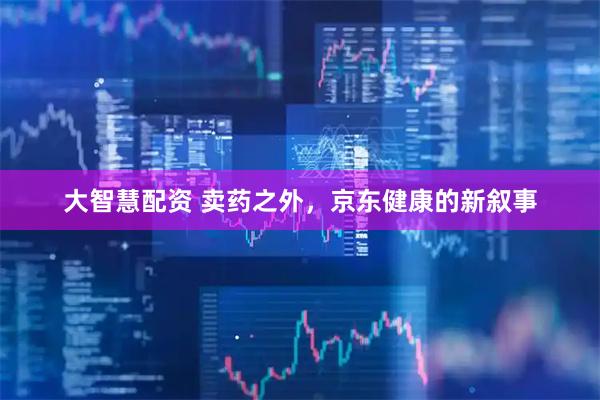 大智慧配资 卖药之外，京东健康的新叙事