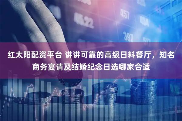 红太阳配资平台 讲讲可靠的高级日料餐厅，知名商务宴请及结婚纪念日选哪家合适