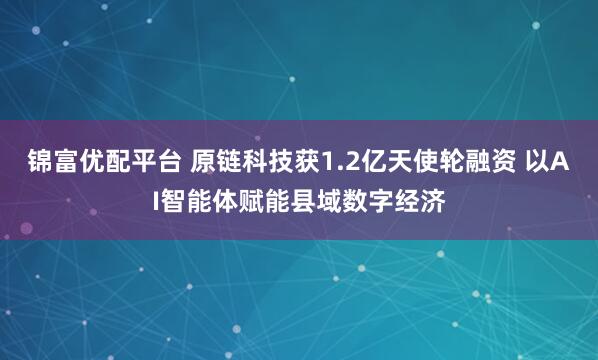 锦富优配平台 原链科技获1.2亿天使轮融资 以AI智能体赋能县域数字经济