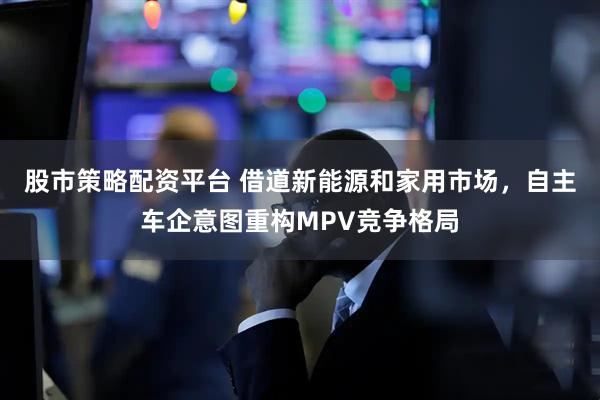 股市策略配资平台 借道新能源和家用市场，自主车企意图重构MPV竞争格局