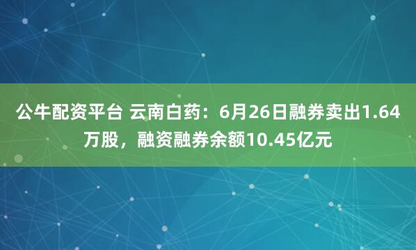 公牛配资平台 云南白药：6月26日融券卖出1.64万股，融资融券余额10.45亿元