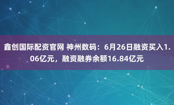 鑫创国际配资官网 神州数码：6月26日融资买入1.06亿元，融资融券余额16.84亿元