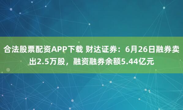 合法股票配资APP下载 财达证券：6月26日融券卖出2.5万股，融资融券余额5.44亿元