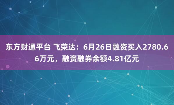 东方财通平台 飞荣达：6月26日融资买入2780.66万元，融资融券余额4.81亿元