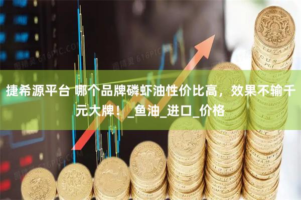 捷希源平台 哪个品牌磷虾油性价比高，效果不输千元大牌！_鱼油_进口_价格