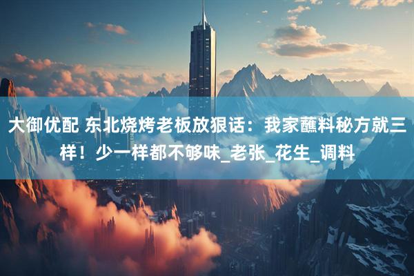 大御优配 东北烧烤老板放狠话：我家蘸料秘方就三样！少一样都不够味_老张_花生_调料