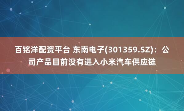 百铭洋配资平台 东南电子(301359.SZ)：公司产品目前没有进入小米汽车供应链