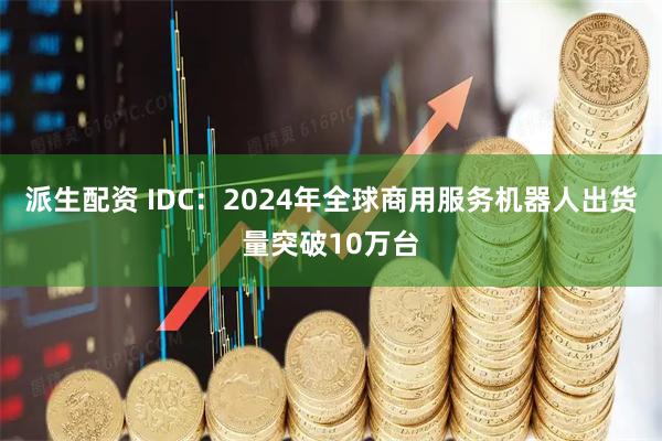 派生配资 IDC：2024年全球商用服务机器人出货量突破10万台