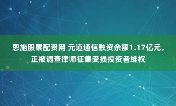 恩施股票配资网 元道通信融资余额1.17亿元，正被调查律师征集受损投资者维权