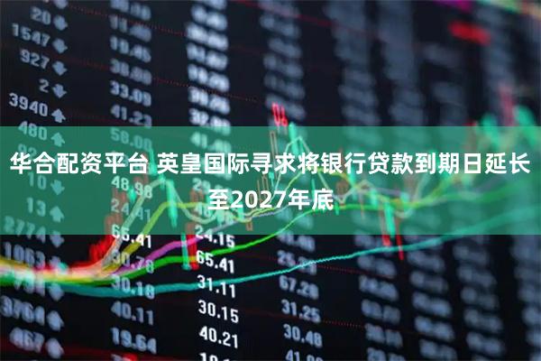 华合配资平台 英皇国际寻求将银行贷款到期日延长至2027年底