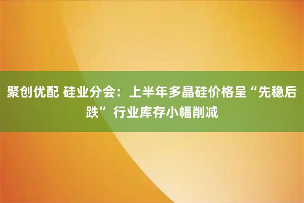 聚创优配 硅业分会：上半年多晶硅价格呈“先稳后跌” 行业库存小幅削减