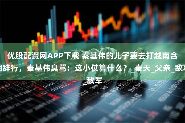 优股配资网APP下载 秦基伟的儿子要去打越南含泪辞行，秦基伟臭骂：这小仗算什么？_秦天_父亲_敌军