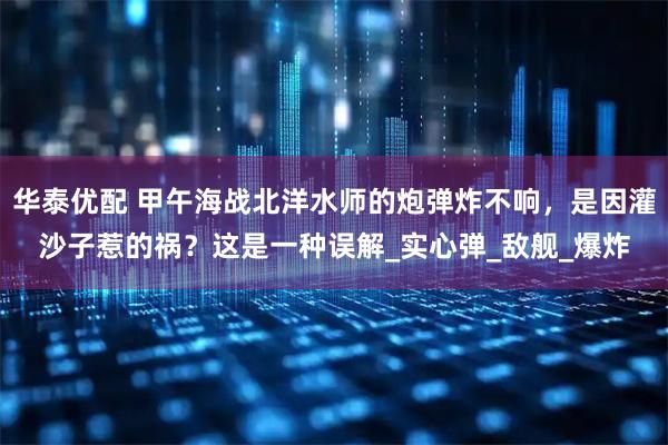 华泰优配 甲午海战北洋水师的炮弹炸不响，是因灌沙子惹的祸？这是一种误解_实心弹_敌舰_爆炸