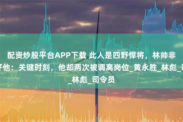 配资炒股平台APP下载 此人是四野悍将，林帅非常看好他：关键时刻，他却两次被调离岗位_黄永胜_林彪_司令员
