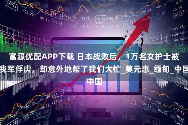富源优配APP下载 日本战败后，1万名女护士被我军俘虏，却意外地帮了我们大忙_莫元惠_缅甸_中国