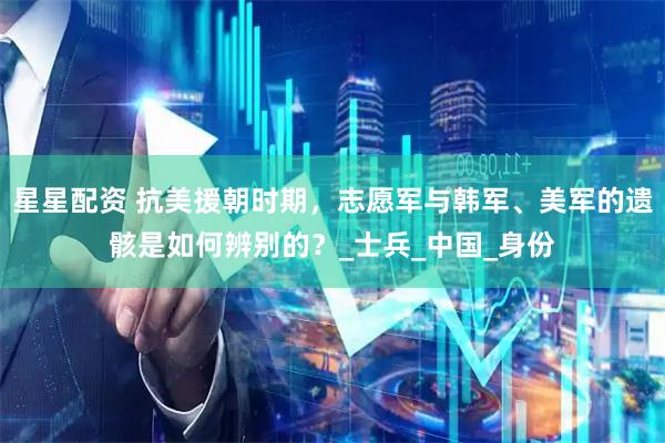 星星配资 抗美援朝时期，志愿军与韩军、美军的遗骸是如何辨别的？_士兵_中国_身份