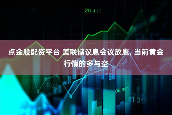 点金股配资平台 美联储议息会议放鹰, 当前黄金行情的多与空