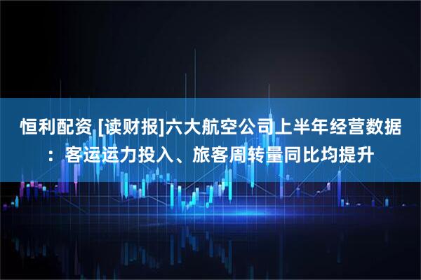 恒利配资 [读财报]六大航空公司上半年经营数据：客运运力投入、旅客周转量同比均提升