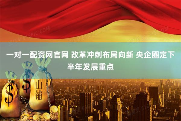一对一配资网官网 改革冲刺布局向新 央企圈定下半年发展重点
