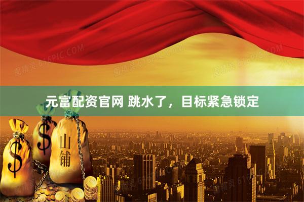元富配资官网 跳水了，目标紧急锁定